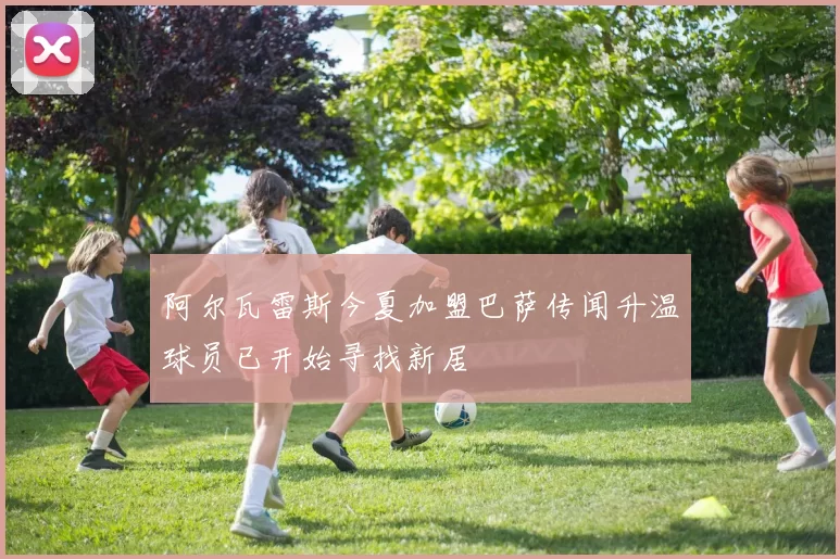 阿尔瓦雷斯今夏加盟巴萨传闻升温球员已开始寻找新居