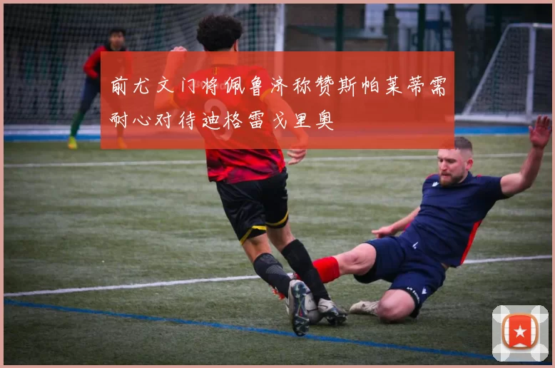 前尤文门将佩鲁济称赞斯帕莱蒂需耐心对待迪格雷戈里奥