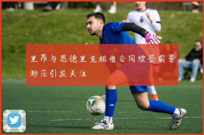 里昂与恩德里克租借合同续签前景渺茫引发关注