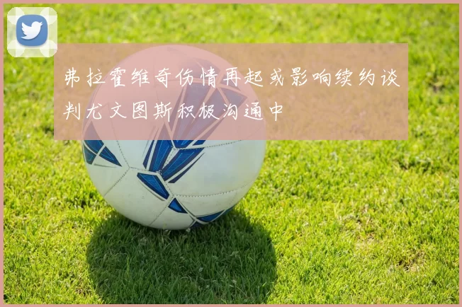弗拉霍维奇伤情再起或影响续约谈判尤文图斯积极沟通中