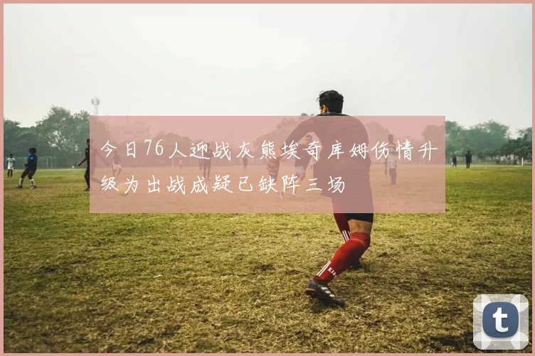 今日76人迎战灰熊埃奇库姆伤情升级为出战成疑已缺阵三场