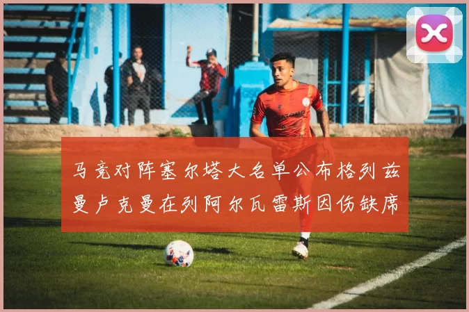 马竞对阵塞尔塔大名单公布格列兹曼卢克曼在列阿尔瓦雷斯因伤缺席