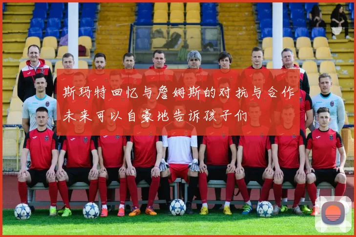 斯玛特回忆与詹姆斯的对抗与合作未来可以自豪地告诉孩子们
