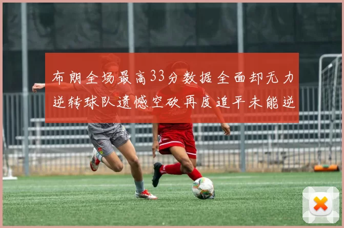 布朗全场最高33分数据全面却无力逆转球队遗憾空砍再度追平未能逆袭