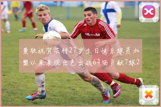 曼联祝贺芒特27岁生日快乐球员加盟以来表现出色出战64场贡献7球2助