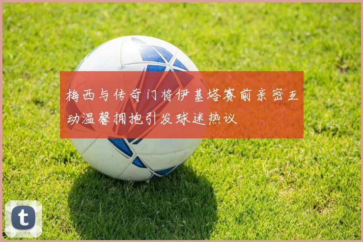 梅西与传奇门将伊基塔赛前亲密互动温馨拥抱引发球迷热议