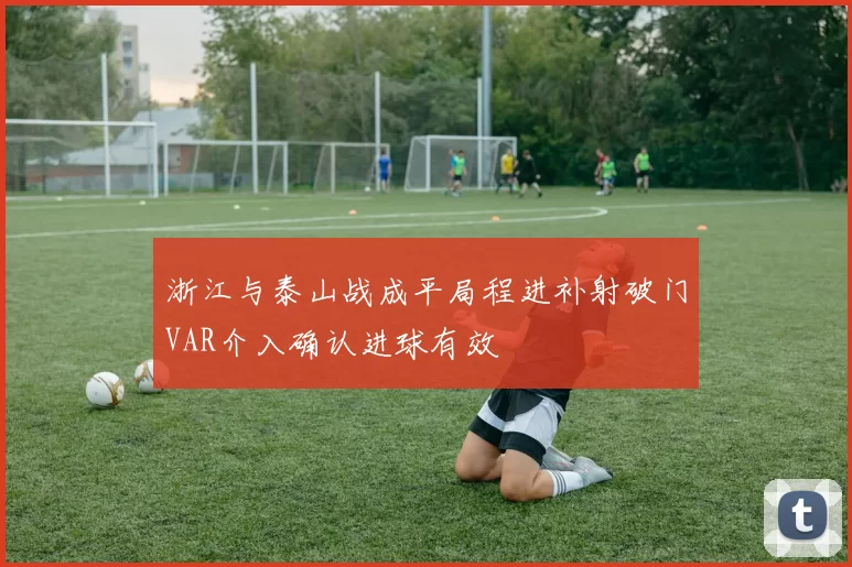 浙江与泰山战成平局程进补射破门VAR介入确认进球有效